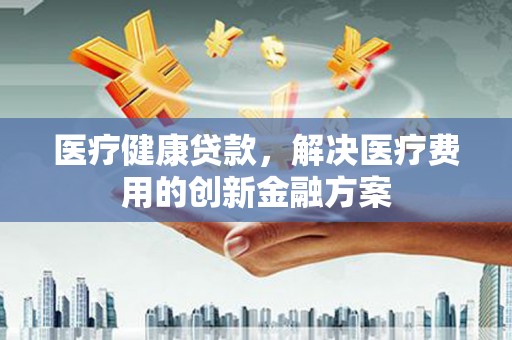 高县医疗健康贷款，解决医疗费用的创新金融方案
